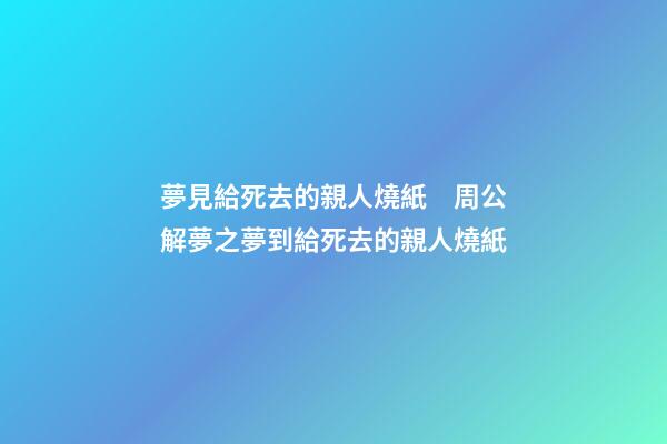 夢見給死去的親人燒紙　周公解夢之夢到給死去的親人燒紙